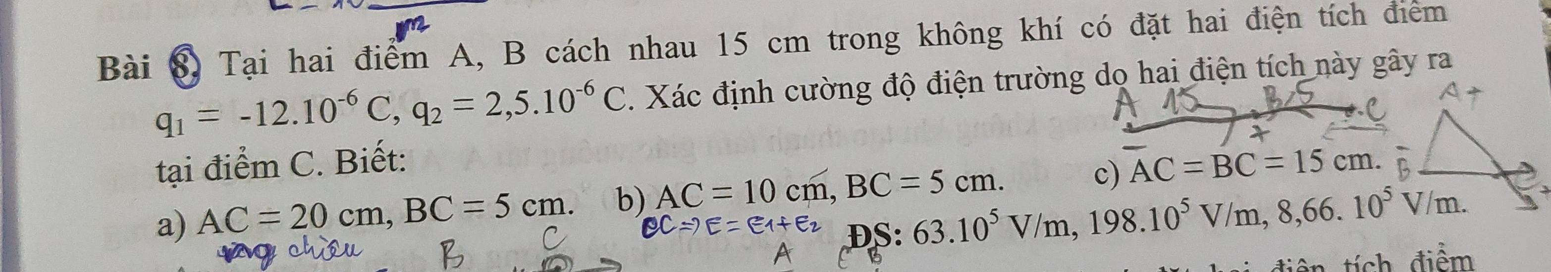 Tại hai điểm A, B cách nhau 15 cm trong không khí có đặt hai điện tích điểm
q_1=-12.10^(-6)C, q_2=2,5.10^(-6)C. Xác định cường độ điện trường do hai điện tích này gây ra 
tại điểm C. Biết: 
a) AC=20cm, BC=5cm. b) AC=10cm, BC=5cm. c) AC=BC=15cm. 
DS:
63.10^5V/m, 198.10^5V/m, 8, 66.10^5V/m. 
B tích điểm