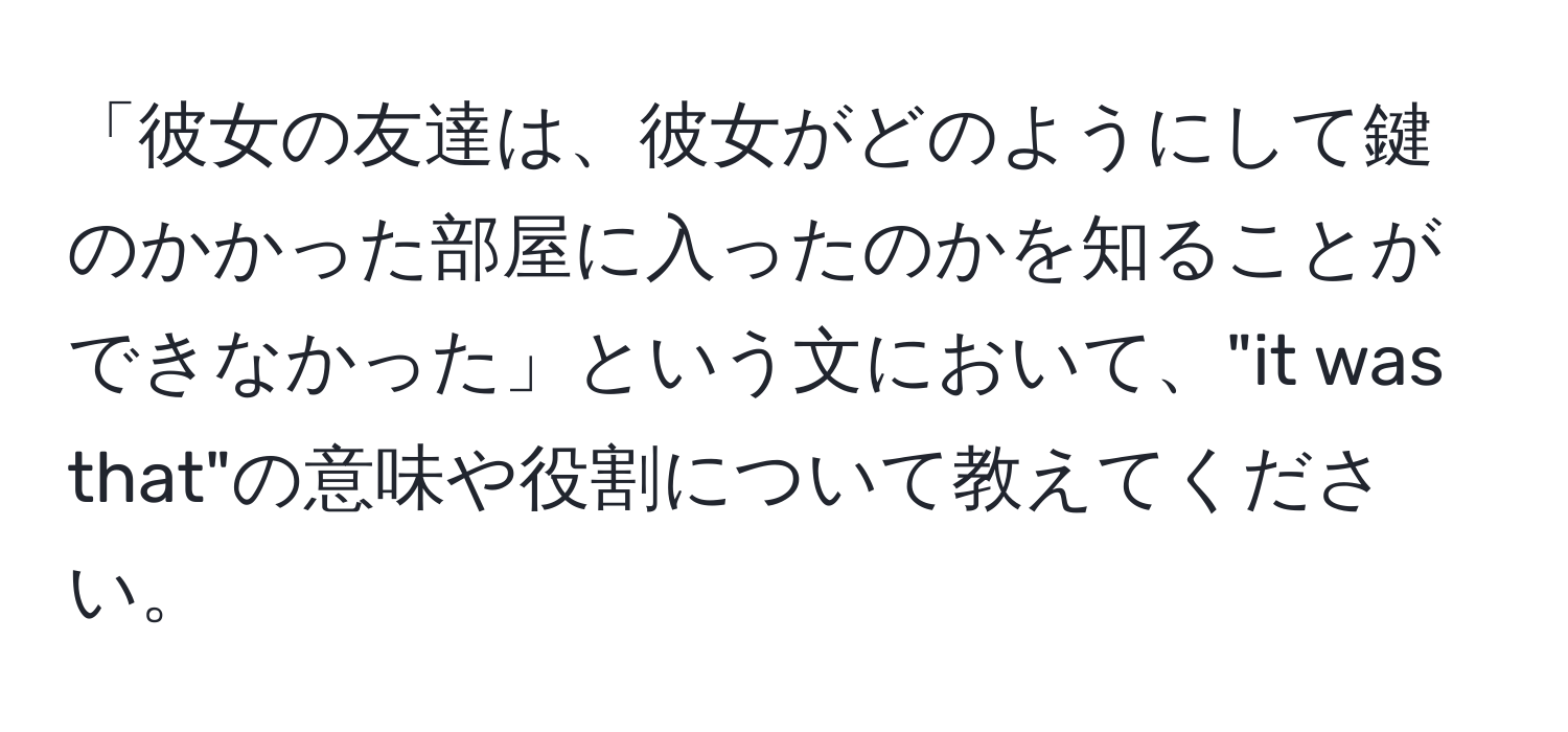 「彼女の友達は、彼女がどのようにして鍵のかかった部屋に入ったのかを知ることができなかった」という文において、"it was that"の意味や役割について教えてください。