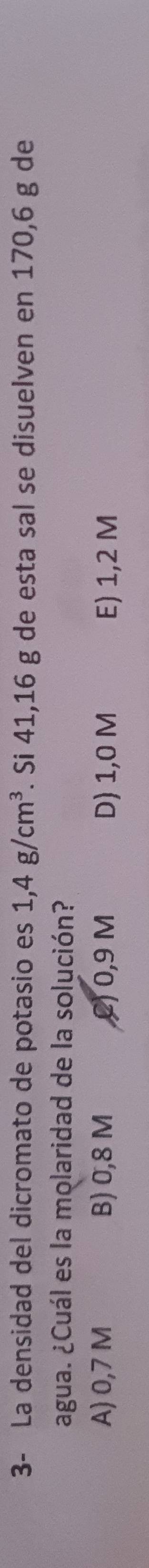3- La densidad del dicromato de potasio es 1,4g/cm^3 F. Si 41,16 g de esta sal se disuelven en 170,6 g de
agua. ¿Cuál es la molaridad de la solución?
A) 0,7 M B) 0,8 M () 0,9 M D) 1,0 M E) 1,2 M