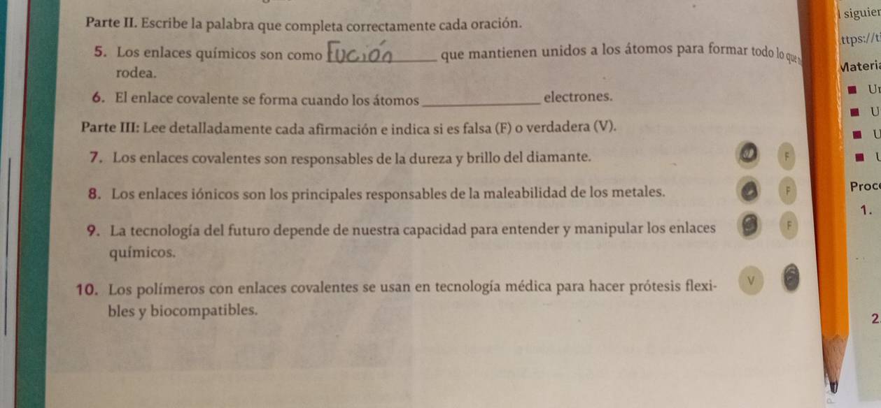 siguier 
Parte II. Escribe la palabra que completa correctamente cada oración. 
.ttps://t 
5. Los enlaces químicos son como _ que mantienen unidos a los átomos para formar todo lo quea 
rodea. 
Materia 
6. El enlace covalente se forma cuando los átomos_ electrones. 
U 
U 
Parte III: Lee detalladamente cada afirmación e indica si es falsa (F) o verdadera (V). 
7. Los enlaces covalentes son responsables de la dureza y brillo del diamante. 
F 
8. Los enlaces iónicos son los principales responsables de la maleabilidad de los metales. 
F Proc 
1. 
9. La tecnología del futuro depende de nuestra capacidad para entender y manipular los enlaces F 
químicos. 
10. Los polímeros con enlaces covalentes se usan en tecnología médica para hacer prótesis flexi- 
bles y biocompatibles. 
2