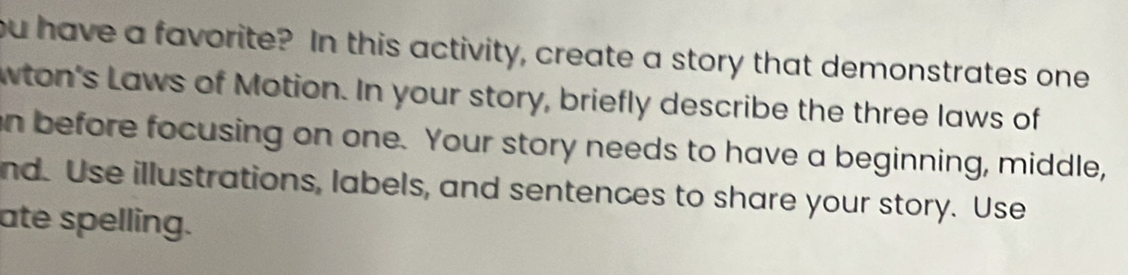 ou have a favorite? In this activity, create a story that demonstrates one 
wton's Laws of Motion. In your story, briefly describe the three laws of 
n before focusing on one. Your story needs to have a beginning, middle, 
nd. Use illustrations, labels, and sentences to share your story. Use 
ate spelling.