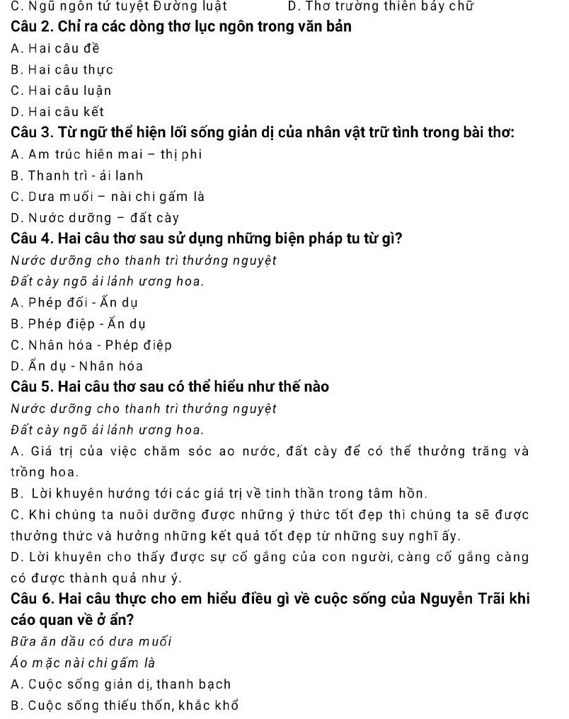 C. Ngũ ngôn tứ tuyệt Đường luật D. Thơ trường thiên báy chữ
Câu 2. Chỉ ra các dòng thơ lục ngôn trong văn bản
A. Hai câu đề
B. Hai câu thực
C. Hai câu luận
D. Hai câu kết
Câu 3. Từ ngữ thể hiện lối sống giản dị của nhân vật trữ tình trong bài thơ:
A. Am trúc hiên mai - thị phi
B. Thanh trì - ái lanh
C. Dưa muối - nài chi gấm là
D. Nước dưỡng - đất cày
Câu 4. Hai câu thơ sau sử dụng những biện pháp tu từ gì?
Nước dưỡng cho thanh trì thưởng nguyệt
Đất cày ngõ ải lảnh ương hoa.
A. Phép đối - Ấn dụ
B. Phép điệp - Ấn dụ
C. Nhân hóa - Phép điệp
D. Ấn dụ - Nhân hóa
Câu 5. Hai câu thơ sau có thể hiểu như thế nào
Nước dưỡng cho thanh trì thưởng nguyệt
Đất cày ngõ ải lảnh ương hoa.
A. Giá trị của việc chăm sóc ao nước, đất cày để có thể thưởng trăng và
trồng hoa.
B. Lời khuyên hướng tới các giá trị về tinh thần trong tâm hồn.
C. Khi chúng ta nuôi dưỡng được những ý thức tốt đẹp thì chúng ta sẽ được
thưởng thức và hưởng những kết quả tốt đẹp từ những suy nghĩ ấy.
D. Lời khuyên cho thấy được sự cố gắng của con người, càng cố gắng càng
có được thành quả như ý.
Câu 6. Hai câu thực cho em hiểu điều gì về cuộc sống của Nguyễn Trãi khi
cáo quan về ở ẩn?
Bữa ăn dầu có dưa muối
Áo mặc nài chi gấm là
A. Cuộc sống giản dị, thanh bạch
B. Cuộc sống thiếu thốn, khắc khổ