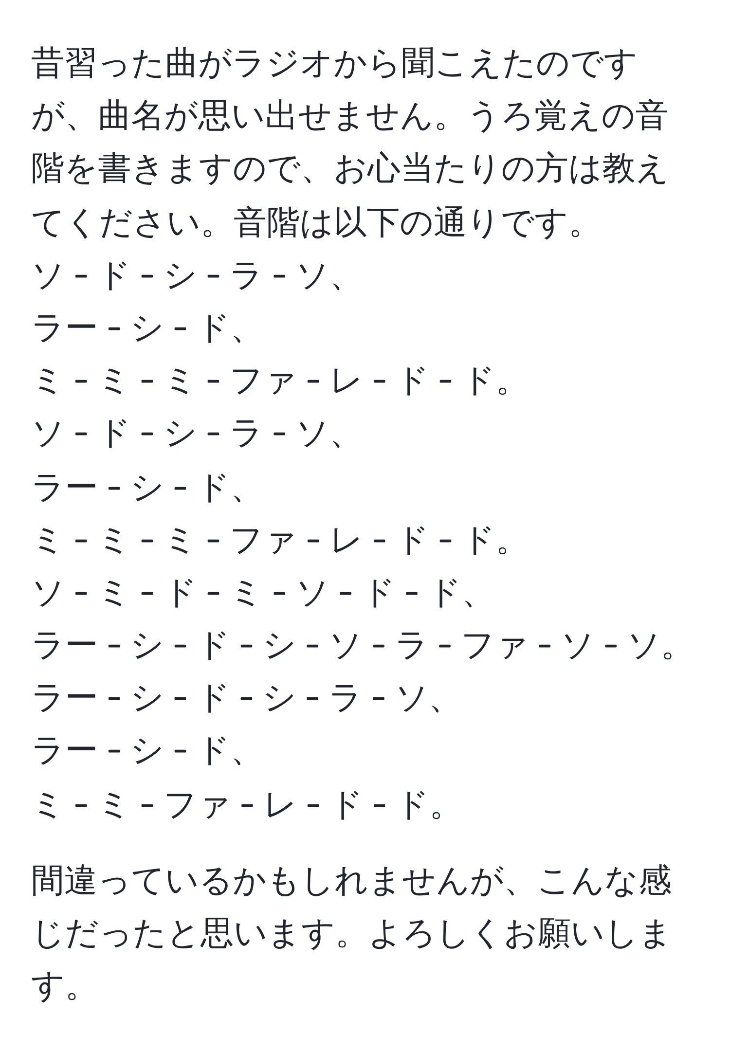 昔習った曲がラジオから聞こえたのですが、曲名が思い出せません。うろ覚えの音階を書きますので、お心当たりの方は教えてください。音階は以下の通りです。  
ソ - ド - シ - ラ - ソ、  
ラー - シ - ド、  
ミ - ミ - ミ - ファ - レ - ド - ド。  
ソ - ド - シ - ラ - ソ、  
ラー - シ - ド、  
ミ - ミ - ミ - ファ - レ - ド - ド。  
ソ - ミ - ド - ミ - ソ - ド - ド、  
ラー - シ - ド - シ - ソ - ラ - ファ - ソ - ソ。  
ラー - シ - ド - シ - ラ - ソ、  
ラー - シ - ド、  
ミ - ミ - ファ - レ - ド - ド。  

間違っているかもしれませんが、こんな感じだったと思います。よろしくお願いします。