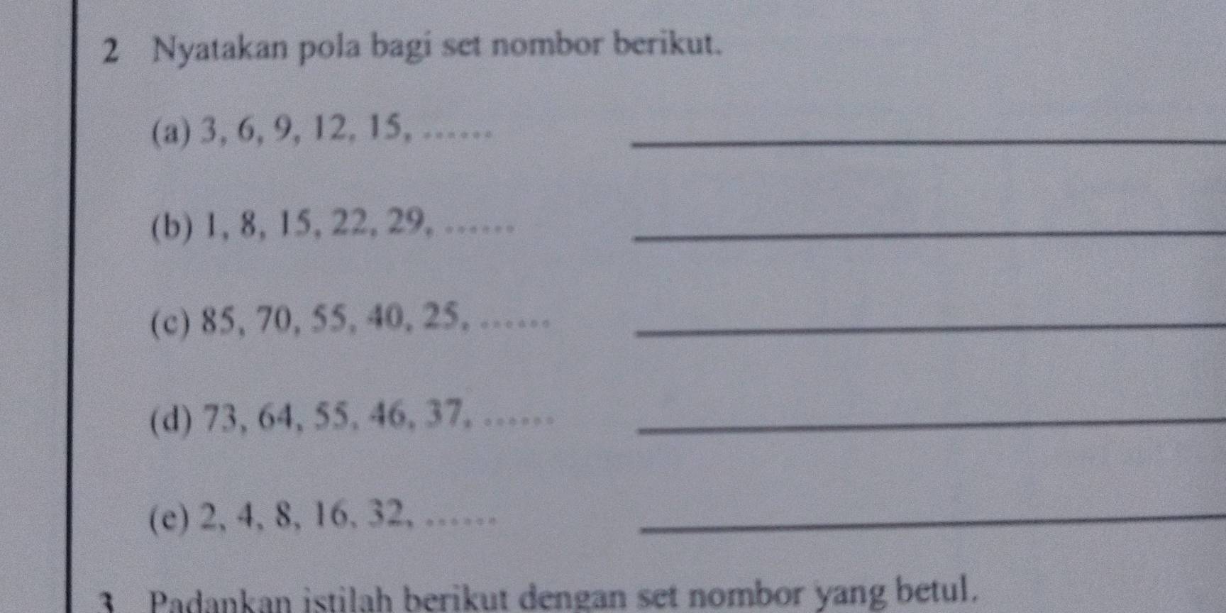 Nyatakan pola bagi set nombor berikut. 
(a) 3, 6, 9, 12, 15, ……_ 
(b) 1, 8, 15, 22, 29, ……_ 
(c) 85, 70, 55, 40, 25, ……_ 
(d) 73, 64, 55. 46, 37, ……_ 
(e) 2, 4, 8, 16, 32,……_ 
3 Padankan istilah berikut dengan set nombor yang betul.