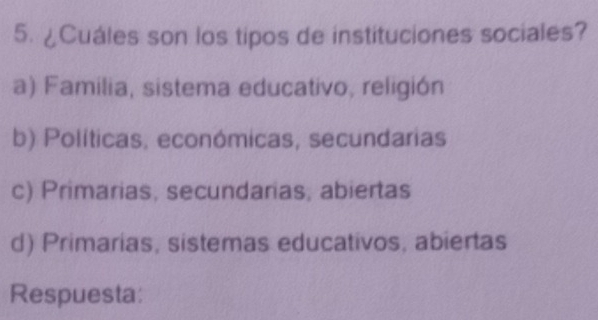 ¿Cuáles son los tipos de instituciones sociales?
a) Familia, sistema educativo, religión
b) Políticas, económicas, secundarias
c) Primarias, secundarias, abiertas
d) Primarias, sistemas educativos, abiertas
Respuesta: