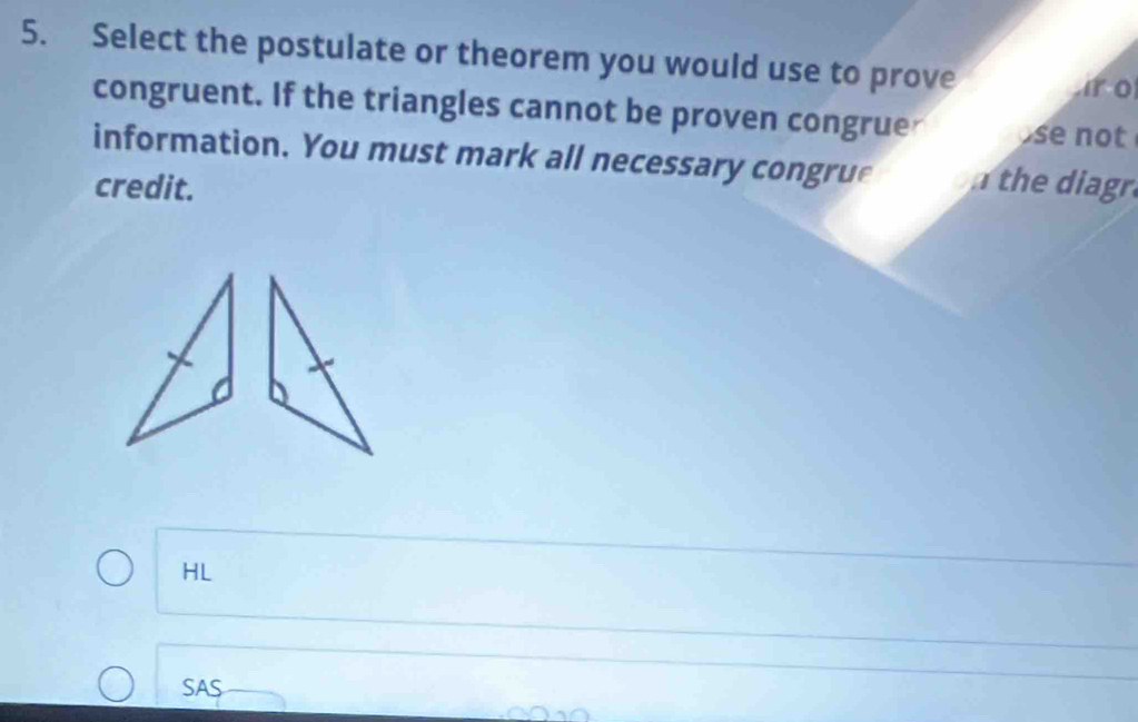 Select the postulate or theorem you would use to prove 
i o 
congruent. If the triangles cannot be proven congruer se not 
information. You must mark all necessary congrue the diagr. 
credit. 
HL 
SAS