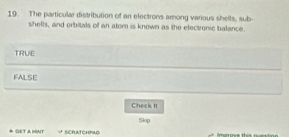 The particular distribution of an electrons among various shells, sub-
shells, and orbitals of an atom is known as the electronic balance.
TRUE
FALSE
Check It
Skip
★ GET A HINT SCRATCHPAD improve this auestion