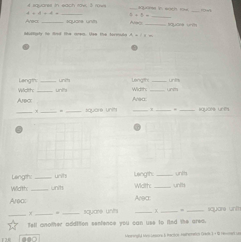4 squares in each row, 3 rows _squares in each row. _row
4+4+4= _
5+5= _ 
Area: _square units Area; _square units 
Multipty to find the area. Use the formula A=l* w. 
? 
A 
Length; _units Length: _unlts 
Width: _units Width: _unIts 
Area: Area: 
_X _= _square units __= _square untts 
5 
6 
Length: _units Length: _units 
Width; _units Width: _units 
Area; Area: 
_X _= _square units _ X _ = _ square unts
Tell another addition sentence you can use to find the area, 
12A Meeningful Mini-Lessons & Practice: Mathematics Grade 3 + © Newmark Les