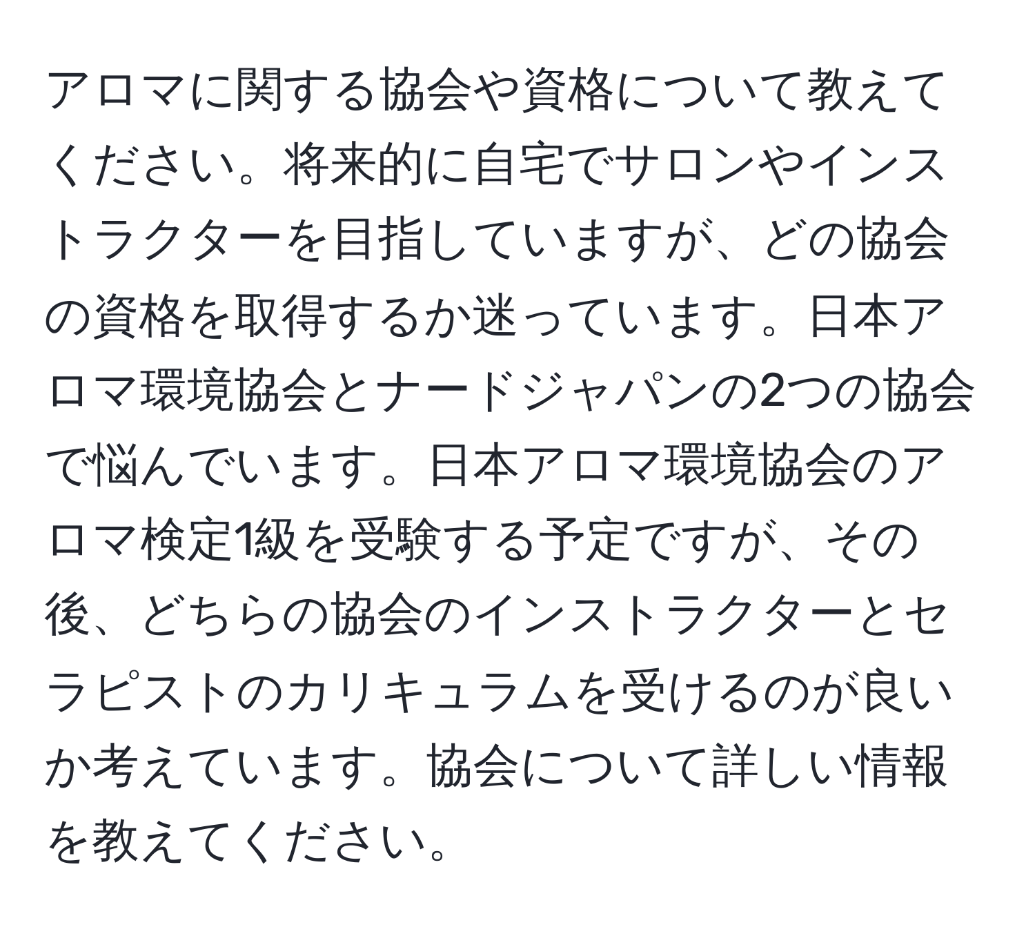 アロマに関する協会や資格について教えてください。将来的に自宅でサロンやインストラクターを目指していますが、どの協会の資格を取得するか迷っています。日本アロマ環境協会とナードジャパンの2つの協会で悩んでいます。日本アロマ環境協会のアロマ検定1級を受験する予定ですが、その後、どちらの協会のインストラクターとセラピストのカリキュラムを受けるのが良いか考えています。協会について詳しい情報を教えてください。