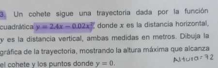 Un cohete sigue una trayectoria dada por la función 
cuadrática y=2.4x-0.02x^2 donde x es la distancia horizontal,
y es la distancia vertical, ambas medidas en metros. Dibuja la 
gráfica de la trayectoria, mostrando la altura máxima que alcanza 
el cohete y los puntos donde y=0.