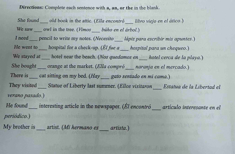 Directions: Complete each sentence with a, an, or the in the blank. 
She found_ old book in the attic. (Ella encontró _libro viejo en el ático.) 
We saw _owl in the tree. (Vîmos_ búho en el árbol.) 
I need_ pencil to write my notes. (Necesito _lápiz para escribir mis apuntes.) 
He went to _hospital for a check-up. (Él fue a_ hospital para un chequeo.) 
We stayed at _hotel near the beach. (Nos quedamos en _hotel cerca de la playa.) 
She bought _orange at the market. (Ella compró_ naranja en el mercado.) 
There is_ cat sitting on my bed. (Hay_ gato sentado en mi cama.) 
They visited_ Statue of Liberty last summer. (Ellos visitaron_ Estatua de la Libertad el 
verano pasado.) 
_ 
He found_ interesting article in the newspaper. (Él encontró artículo interesante en el 
periódico.) 
My brother is_ artist. (Mi hermano es_ artista.)