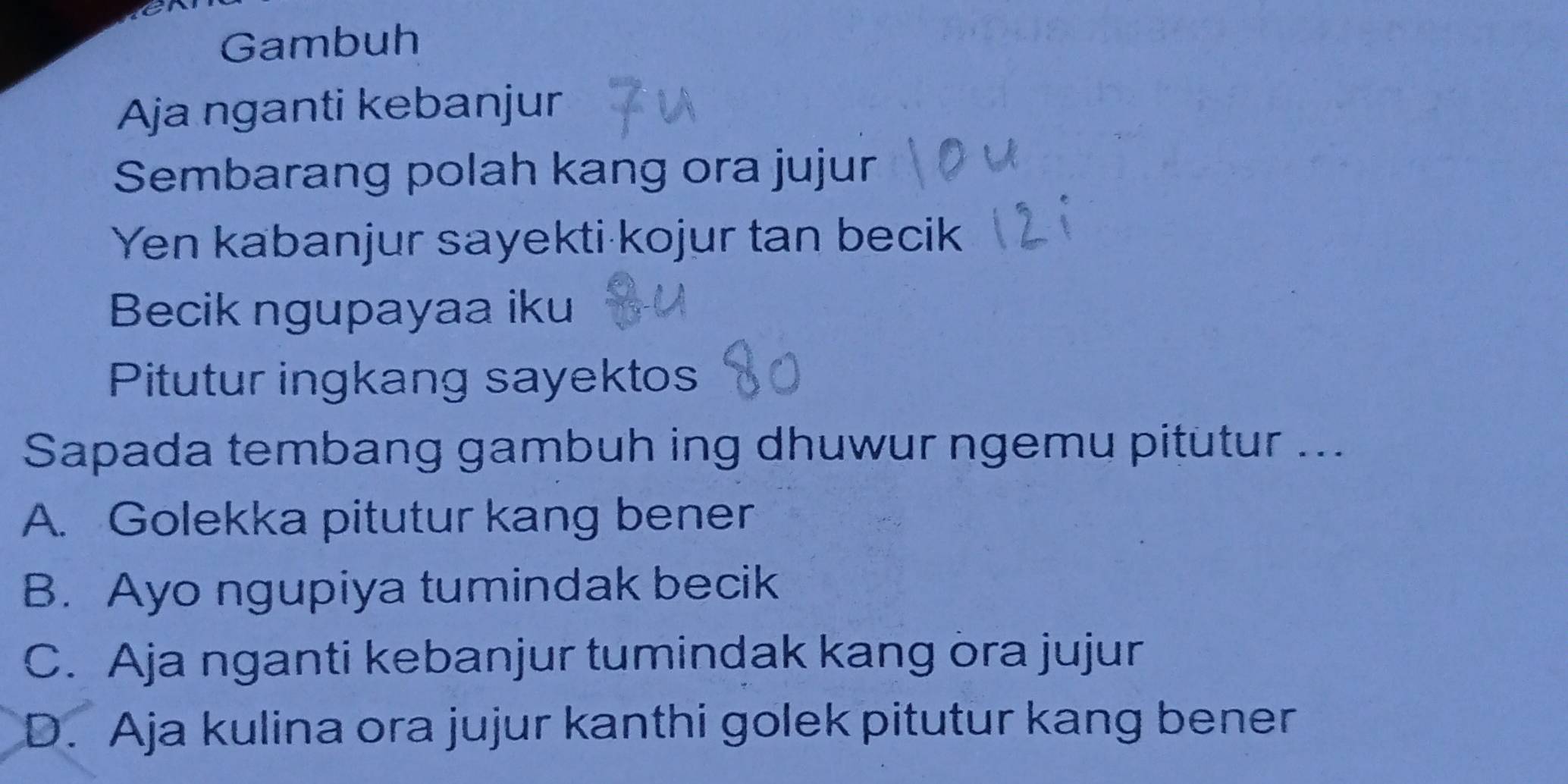 Gambuh
Aja nganti kebanjur
Sembarang polah kang ora jujur
Yen kabanjur sayekti kojur tan becik
Becik ngupayaa iku
Pitutur ingkang sayektos
Sapada tembang gambuh ing dhuwur ngemu pitutur ...
A. Golekka pitutur kang bener
B. Ayo ngupiya tumindak becik
C. Aja nganti kebanjur tumindak kang öra jujur
D. Aja kulina ora jujur kanthi golek pitutur kang bener