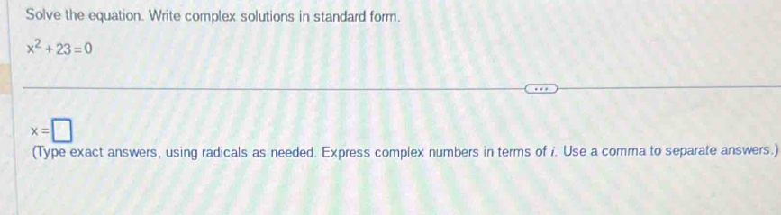 Solve the equation. Write complex solutions in standard form.
x^2+23=0
x=□
(Type exact answers, using radicals as needed. Express complex numbers in terms of i. Use a comma to separate answers.)