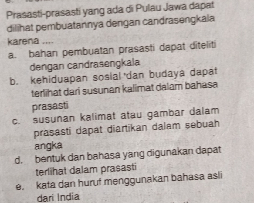 Prasasti-prasasti yang ada di Pulau Jawa dapat
dilihat pembuatannya dengan candrasengkala
karena ....
a. bahan pembuatan prasasti dapat diteliti
dengan candrasengkala
b. kehiduapan sosial dan budaya dapat
terlihat dari susunan kalimat dalam bahasa
prasasti
c. susunan kalimat atau gambar dalam
prasasti dapat diartikan dalam sebuah
angka
d. bentuk dan bahasa yang digunakan dapat
terlihat dalam prasasti
e. kata dan huruf menggunakan bahasa asli
dari India