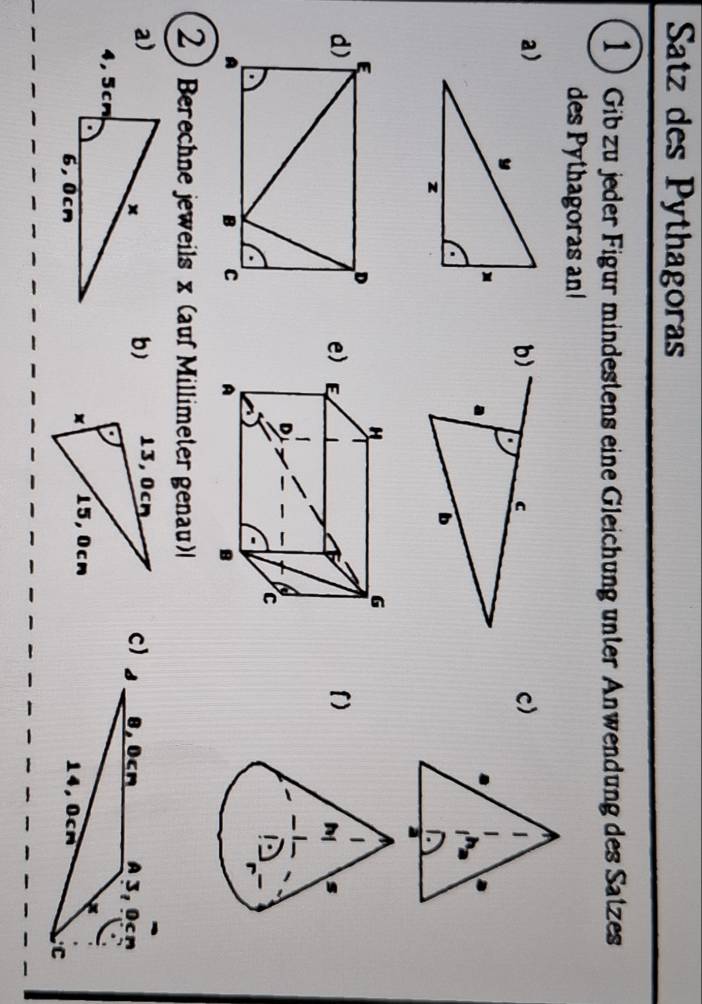 Satz des Pythagoras 
1Gib zu jeder Figur mindestens eine Gleichung unter Anwendung des Satzes 
des Pythagoras an 
a) 
c) 
e) 
l) 

2) Berechne jeweils x (auf Millimeter genau) 
b) 
c) 
a)