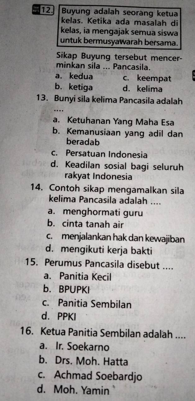 as 12. Buyung adalah seorang ketua
kelas. Ketika ada masalah di
kelas, ia mengajak semua siswa
untuk bermusyawarah bersama.
Sikap Buyung tersebut mencer-
minkan sila ... Pancasila.
a. kedua c. keempat
b. ketiga d. kelima
13. Bunyi sila kelima Pancasila adalah
…
a. Ketuhanan Yang Maha Esa
b. Kemanusiaan yang adil dan
beradab
c. Persatuan Indonesia
d. Keadilan sosial bagi seluruh
rakyat Indonesia
14. Contoh sikap mengamalkan sila
kelima Pancasila adalah ....
a. menghormati guru
b. cinta tanah air
c.menjalankan hak dan kewajiban
d. mengikuti kerja bakti
15. Perumus Pancasila disebut ....
a. Panitia Kecil
b. BPUPKI
c. Panitia Sembilan
d. PPKI
16. Ketua Panitia Sembilan adalah ....
a. Ir. Soekarno
b. Drs. Moh. Hatta
c. Achmad Soebardjo
d. Moh. Yamin