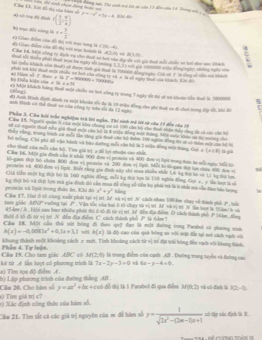hài cầu, thí sinh chọn đùng hoặc sai.
= ==ọn đồng sat. Thí sinh trú lới từ cầu 13 đến câu 14. Trong ni ý  m  
Câu 13. Xét đồ thị của hàm số y=-x^2+5x-4 Khí đó
2) có 1a3 độ đính I( 5/2 : 9/4 )
b) trục đối xíng là x= 5/2 .
c) Giao điểm của đồ thị với trục tung là C(0,-4).
d) Giao điểm của đồ thị với trục hoành là A(2;0) v B(3,0).
Câu 14. Một công ty dịch vụ cho thuế xe hoi vào địp tết với giá thuê mỗi chiếc xe hơi như sau: khách
thuê tối thiệu phải thuê trọn ba ngày tết (máng 1,2,3 ) với giả 1000000 triệu đồng/ngày, những ngày còn
lại (nếu khách còn thuê) sẽ được tính giá thuê là 700000 đồngingày. Già sứ T là tòng số tiên mà khích
phải trả khi thuê một chiếc xe hoi của công ty và x là số ngày thê của khích. Khi đó.
2) Hăm số 7 theo x là
b) Điều kiện của x là x∈ N T=900000+700000x
(đồng).
c) Một khách hàng thuê một chiếc xe hoi công ty trong 7 ngày tết thi sĩ trả khoàn tiền thuê là 5000000 7
d) Anh Bình định dành ra một khoán tối đạ là 10 triệu đồng cho phi that xe đi chơi trong đặp tết, khi đó
anh Bình có thể thuê xe của công ty trên tối đa 12 ngày.
Phần 3. Câu hỏi trấc nghiệm trà lời ngắn. Thí sinh trú lời từ câu 15 đến câu 18
Cầu 15. Người quân lí cha một khu chung cư có 100 căn hộ cho thuô nhận thấy răng tất cá các cần hộ
sẽ có người thuê nều giá thuê một căn hộ là 8 triệu động một tháng. Mặt cuộc khảo sá thị tướng cho
thấy răng, trung bình cứ mỗi lần tăng giá thuê căn hộ thêm 100 nghin đồng thì sẽ có thêm một cáa hộ bị
bỏ trống. Chi phí để vận hành và bảo dưỡng mỗi căn hộ là 2 triệu đồng một tháng. Gựi x(x≥ 8) lè giá
cho thuê của mỗi căn hộ. Tìm giá trị x để lợi nhuận cao nhất.
Cầu 16. Một gia đình cần ít nhất 900 đơn vị protein và 409 đơn vị lipít trong thức ăn mỗt ngày. Mỗi tế-
lô-gam thịt bò chứa 200 đơn vị protein và 200 đơn vị lipú. Mỗi ki lô-gan thị lợn chứa 600 đơn vị
protein và 400 đơn vị lipit. Biết răng gia đình này chi mua nhiều nhất 1,6 kg thị bò và 1,1 kg thít lợn.
Giá tiền một kg thịt bò là 160 nghĩn đồng, mỗi kg thật lợn là 110 nghĩn đồng. Gọi x, y lần luợt là số
kg thịt bỏ và thịt lợn mà gia đinh đó cần mua đề tổng số tiền họ phải trả là ít nhất mã vẫn đâm báo hượng la
protein và lipit trong thức ăn. Khi đó x^2+y^2 bảng
Câu 17. Hai ô tô cùng xuất phát tại vị trí M và vị trí N cách nhau 100 kw chạy về thính phố P , biển
tam giác MNP vuông tại P . Vận tốc của hai ô tô chạy tử vị trí M và vị trí N lần luợt là 55 km/h và
45 km / h . Hội sau bao nhiêu phát thì ô tô đi từ vị trí M đến địa điểm D cách thình phố P 14ku , đồng
thời ô tô đi từ vị trí N đến địa điểm C cách thành phố P là 6km?
Câu 18. Một cầu thủ sút bóng đi theo quỹ đạo là một đường cong Parabol có phương tinh
h(x)=-0,0083x^2+0,1x+3,1 với h(x) là độ cao của quả bóng so với mặt đất tại nơi cách vạch với
khung thành một khoảng cách x mét. Tính khoảng cách từ vị trí đặt trái bóng đến vạch với khung thành.
Phân 4. Tự luận.
Câu 19. Cho tam giác ABC có M(2;0) là trung điểm của cạnh AB . Đường trung tuyển và đường cao
kê từ A lần lượt có phương trình là 7x-2y-3=0 và 6x-y-4=0.
a) Tìm tọa độ điểm A .
b) Lập phương trình của đường thắng AB .
Câu 20. Cho hàm số y=ax^2+bx+cob đồ thị là 1 Parabol đí qua điểm M(0,2) và có đình là I(2;-1).
) Tìm giá trị c?
b) Xác định công thức của hàm số,
Câu 21. Tìm tắt cả các giá trị nguyên của m để hàm số y= 1/sqrt(2x^2-(2m-1)x+1)  có tập xác địh là R .
t 11 - Đề cương toán 1a