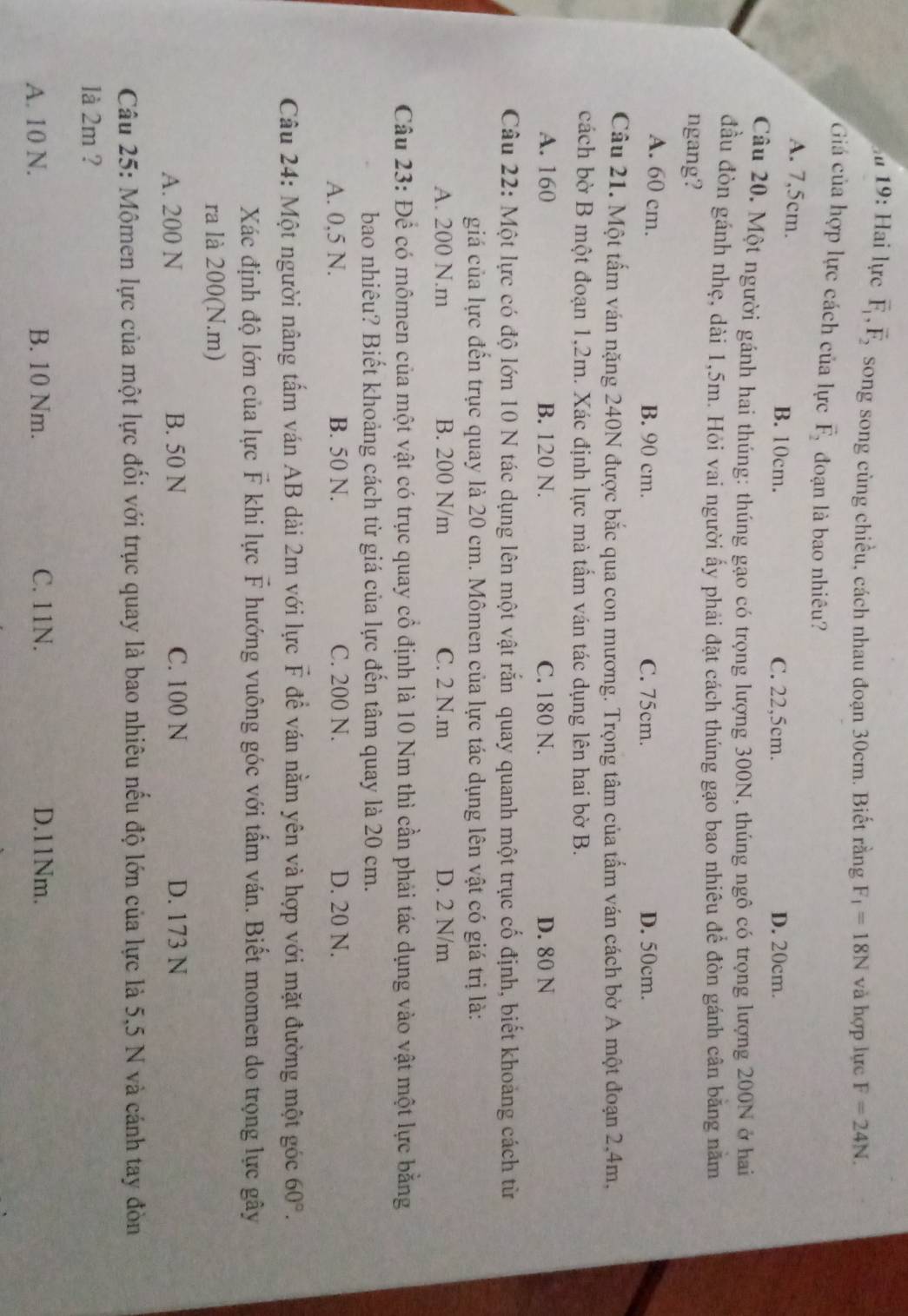 ău 19: Hai lực vector F_1,vector F_2 song song cùng chiều, cách nhau đoạn 30cm. Biết rằng F_1=18N và hợp lực F=24N.
Giá của hợp lực cách của lực vector F_2 đoạn là bao nhiêu?
A. 7,5cm. B. 10cm. C. 22,5cm.
D. 20cm.
Câu 20. Một người gánh hai thúng: thúng gạo có trọng lượng 300N, thúng ngô có trọng lượng 200N ở hai
đầu đòn gánh nhẹ, dài 1,5m. Hỏi vai người ấy phải đặt cách thúng gạo bao nhiêu để đòn gánh cân băng năm
ngang?
A. 60 cm. B. 90 cm. C. 75cm. D. 50cm.
Câu 21. Một tấm ván nặng 240N được bắc qua con mương. Trọng tâm của tấm ván cách bờ A một đoạn 2,4m,
cách bờ B một đoạn 1,2m. Xác định lực mà tấm ván tác dụng lên hai bờ B.
A. 160 B. 120 N. C. 180 N. D. 80 N
Câu 22: Một lực có độ lớn 10 N tác dụng lên một vật rắn quay quanh một trục cố định, biết khoảng cách từ
giá của lực đến trục quay là 20 cm. Mômen của lực tác dụng lên vật có giá trị là:
A. 200 N.m B. 200 N/m C. 2 N.m D. 2 N/m
Câu 23: Để có mômen của một vật có trục quay cổ định là 10 Nm thì cần phải tác dụng vào vật một lực bằng
bao nhiêu? Biết khoảng cách từ giá của lực đến tâm quay là 20 cm.
A. 0,5 N. B. 50 N. C. 200 N. D. 20 N.
Câu 24: Một người nâng tấm ván AB dài 2m với lực F để ván nằm yên và hợp với mặt đường một góc 60°.
Xác định độ lớn của lực F khi lực vector F hướng vuông góc với tấm ván. Biết momen do trọng lực gây
ra là 200(N.m)
A. 200 N B. 50 N C. 100 N D. 173 N
Câu 25: Mộmen lực của một lực đối với trục quay là bao nhiêu nếu độ lớn của lực là 5,5 N và cánh tay đòn
là 2m ?
A. 10 N. B. 10 Nm. C. 11N. D.11Nm.