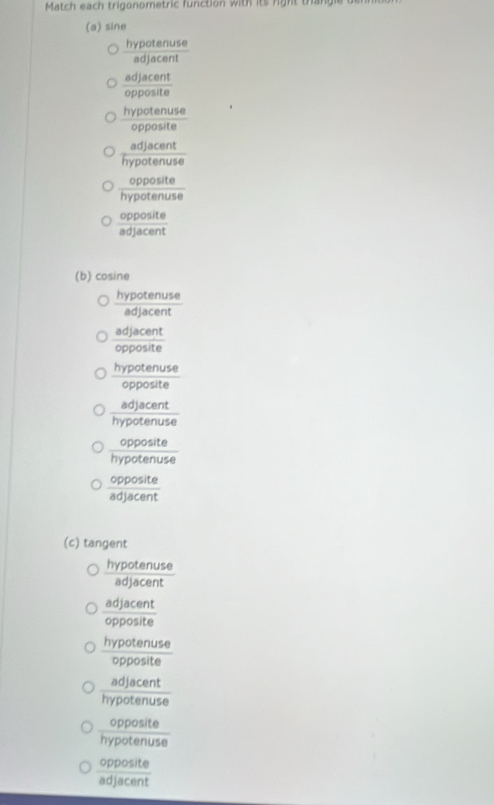 Match each trigonometric function with its right trangie
(a) sine
 hypotenuse/adjacent 
 adjacent/opposite 
 hypotenuse/opposite 
 adjacent/hypotenuse 
 opposite/hypotenuse 
 opposite/adjacent 
(b) cosine
 hypotenuse/adjacent 
 adjacent/opposite 
 hypotenuse/opposite 
 adjacent/hypotenuse 
 opposite/hypotenuse 
 opposite/adjacent 
(c) tangent
 hypotenuse/adjacent 
 adjacent/opposite 
 hypotenuse/opposite 
 adjacent/hypotenuse 
 opposite/hypotenuse 
 opposite/adjacent 