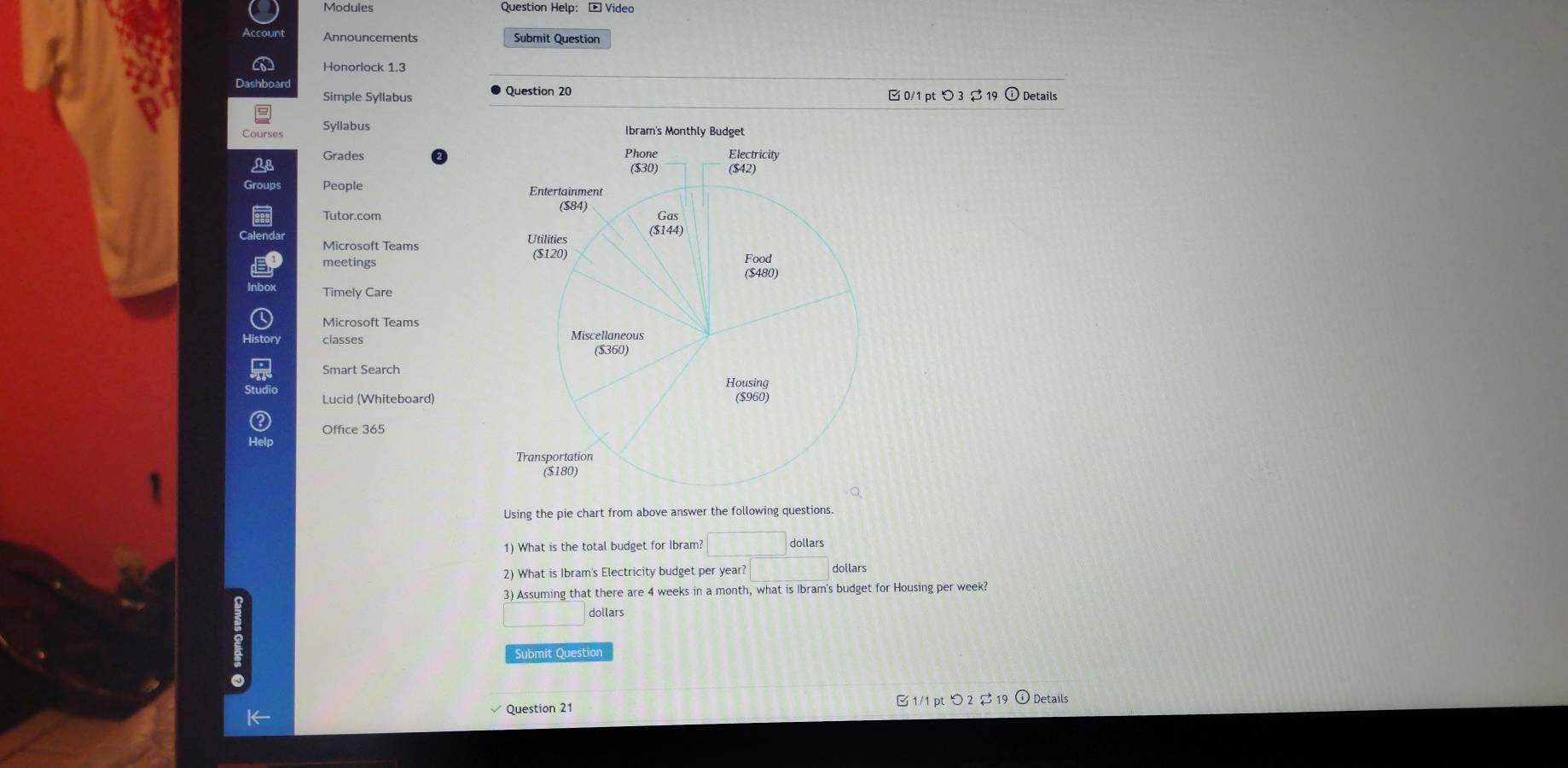 Announcements Submit Question 
Simple Syllabus Question 20 □0/1 pt つ 3 ạ 19 ⓘ Details 
Grades 
People 
Microsoft Teams 
meetings 
Timely Care 
classes 
Smart Search 
Lucid (Whiteboard) 
Office 365 
Using the pie chart from above answer the following questions. 
1) What is the total budget for Ibram? □ 
2) What is Ibram's Electricity budget per year? □ dollars
3) Assuming that there are 4 weeks in a month, what is Ibram's budget for Housing per week? 
dollars 
Submit Question 
Question 21 1/1 pt > 2 1 Details