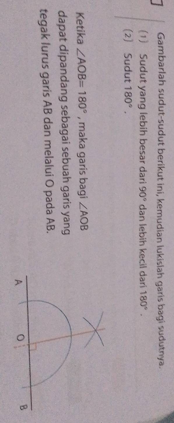 Gambarlah sudut-sudut berikut ini, kemudian lukislah garis bagi sudutnya. 
(1) Sudut yang lebih besar dari 90° dan lebih kecil dari 180°. 
(2) Sudut 180°. 
Ketika ∠ AOB=180° , maka garis bagi ∠ AOB
dapat dipandang sebagai sebuah garis yang 
tegak lurus garis AB dan melalui O pada AB.