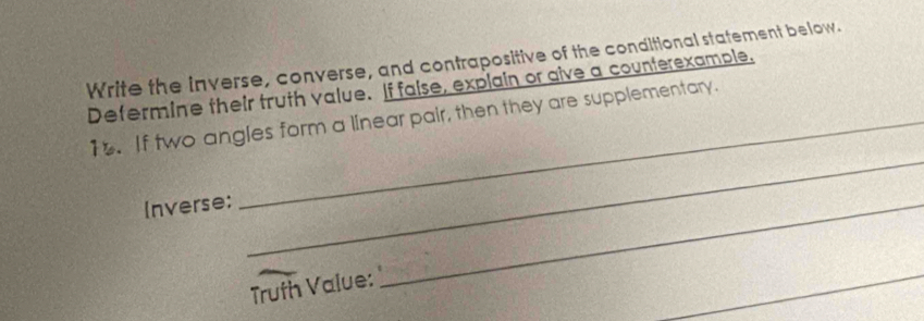 Write the inverse, converse, and contrapositive of the conditional statement below. 
Defermine their truth value. If faise, explain or give a counterexample. 
_ 
1. If two angles form a linear pair, then they are supplementary. 
Inverse; 
_ 
Truth Value: 
_ 
_