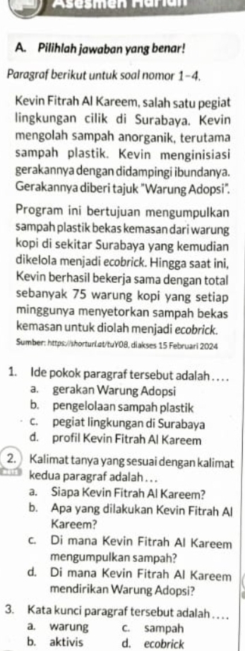 Pilihlah jawaban yang benar!
Paragraf berikut untuk soal nomor 1-4.
Kevin Fitrah Al Kareem, salah satu pegiat
lingkungan cilik di Surabaya. Kevin
mengolah sampah anorganik, terutama
sampah plastik. Kevin menginisiasi
gerakannya dengan didampingi ibundanya.
Gerakannya diberi tajuk "Warung Adopsi".
Program ini bertujuan mengumpulkan
sampah plastik bekas kemasan dari warung
kopi di sekitar Surabaya yang kemudian
dikelola menjadi ecobrick. Hingga saat ini,
Kevin berhasil bekerja sama dengan total
sebanyak 75 warung kopi yang setiap
minggunya menyetorkan sampah bekas
kemasan untuk diolah menjadi ecobrick.
Sumber: https://shorturl.at/tuY08, diakses 15 Februari 2024
1. Ide pokok paragraf tersebut adalah . . . .
a. gerakan Warung Adopsi
b. pengelolaan sampah plastik
c. pegiat lingkungan di Surabaya
d. profil Kevin Fitrah Al Kareem
2. Kalimat tanya yang sesuai dengan kalimat
kedua paragraf adalah . . .
a. Siapa Kevin Fitrah Al Kareem?
b. Apa yang dilakukan Kevin Fitrah Al
Kareem?
c. Di mana Kevin Fitrah Al Kareem
mengumpulkan sampah?
d. Di mana Kevin Fitrah Al Kareem
mendirikan Warung Adopsi?
3. Kata kunci paragraf tersebut adalah .. ..
a. warung c. sampah
b. aktivis d. ecobrick