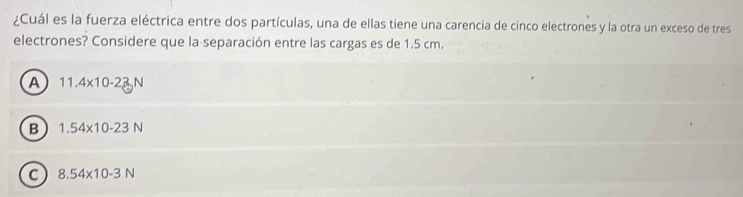 ¿Cuál es la fuerza eléctrica entre dos partículas, una de ellas tiene una carencia de cinco electrones y la otra un exceso de tres
electrones? Considere que la separación entre las cargas es de 1.5 cm.
A 11.4* 10-23N
B 1.54* 10-23N
C 8.54* 10-3N