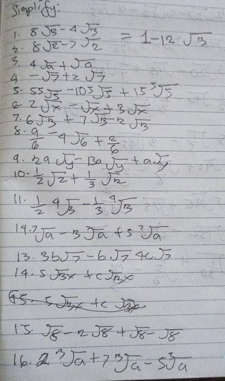 simplify: 
1. 8sqrt(2)-7sqrt(frac 3)2=1-12sqrt(3)
3. 4sqrt(a)+sqrt(a)
-sqrt(7)+2sqrt(7)
S- 55sqrt(5)-105sqrt(5)+15sqrt[5](5)
Co- 2sqrt(x)-sqrt(x)+3sqrt(x)
7. 6sqrt(3)+7sqrt(3)-2sqrt(3)
8-  9/6 -4sqrt(6)+ 2/6 
9. 2asqrt(y)-13asqrt(y)+a2, 
10-  1/2 sqrt(2)+ 1/3 sqrt(2)
11.  1/2 sqrt[4](3)- 1/3 sqrt[4](3)
14. sqrt[7](a)-3sqrt[7](a)+5sqrt[7](a)
13. 3bsqrt(7)-bsqrt(7)4csqrt(7)
14. 5sqrt(3)x+csqrt(3)x
5sqrt(3)x+csqrt(3)x
15. sqrt(8)-2sqrt(8)+sqrt(8)-sqrt(8)
16. 2sqrt[3](a)+7sqrt[3](a)-5sqrt[3](a)