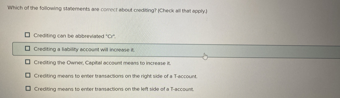 Which of the following statements are correct about crediting? (Check all that apply.)
Crediting can be abbreviated "Cr".
Crediting a liability account will increase it.
Nm
Crediting the Owner, Capital account means to increase it.
Crediting means to enter transactions on the right side of a T-account.
Crediting means to enter transactions on the left side of a T-account.