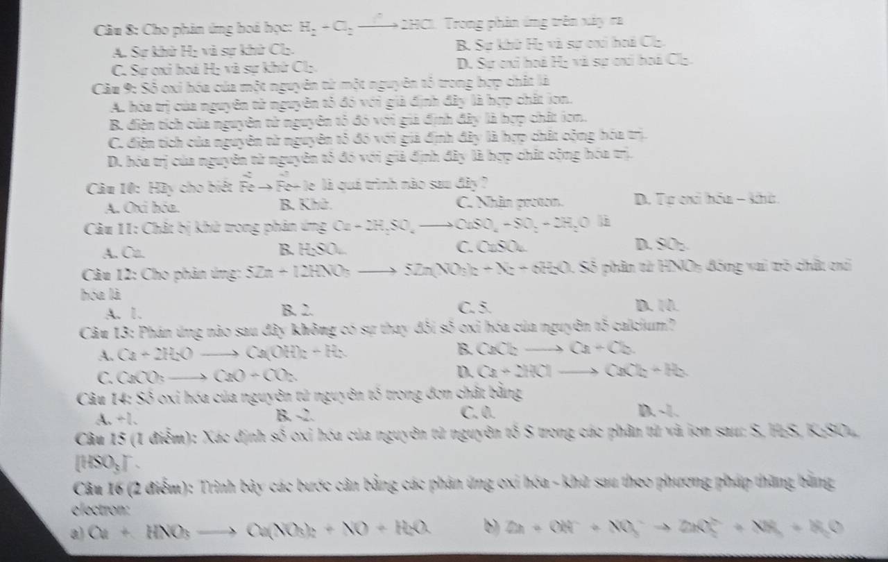 Cho phản ứng boá học: H_2+Cl_2to 2HCl. Trong phản ứng trên xây ra
A. Sự khử Hị và sự khử Cl. B. Sự khú Họ và sự ci hoá Cl
C. Sự ơxi hoá H; và sự khứ Cl:. D. Sự cxi hoá Hị và sự cai boá Clạ.
Cầu 9: Số oxi hóa của một nguyên tử một nguyên tố trong bợp chất là
A. hóa trị của nguyên tử nguyên tổ đó với giả định đây là hợp chất ion.
B. điện tích của nguyên tử nguyên tỏ đó với giả định đây là hợp chất ion.
C. điện tích của nguyên từ nguyên tỏ đó với giả định đây là hợp chất cộng hóa trị.
D. hóa trị của nguyên từ nguyên tỏ đó với giả định đây là hợp chất cộng hóa trị.
Câu 10: Hày cho biết Feto F le+ le là quá trình nào sau đây ?
A. Oxi hóa. B. Khú. C. Nhân protom.  D. Tư cxi hóa - kha
Câu 11: Chất bị khử trong phản ứng Cu+2H_2SO_4to CuSO_4+SO_2+2H_2O
A. Ca. B. H;SO.. C. (2,0) D. SOz
Câu 12: Cho phân ứng: SZn+12HNO_3to SZn(NO_3)_2+X_2+OH_2O 1. Số phân từ HNOy đóng vai trò chất chi
hóa là
C. 5.
A. 1. B. 2. D. 1.
Câu 13: Phán ứng nào sau đây không có sự thay ở KSis 5 oxỉ hóa của nguyên tố calcium?
A. Ca+2H_2Oto Ca(OH)_2+H_2
B. CaCl_2to Ca+Cl_2
C. CaCO_3to CaO+CO_2
D. Ca+2HClto CaCl_2+H_2
Câu uss 6 oxi hóa của nguyên tử nguyên tố trong đơn chất bằng
downarrow +l_2
B. -2. C. 0. D. -1.
Câu 15 (1 điễm): Xác định a^3 oxi hóa của nguyên tử nguyên tố S trong các phân tử và ion sau: S, H₂S, KaSOL
[HSO_3].
Câu 16 (2 điểm): Trình bảy các bước cân bằng các phân ứng oxi hóa - khử sau theo phương pháp thăng bằng
electron:
a) Cu+HNO_3to Cu(NO_3)_2+NO+H_2O b) OA+OH^-+NO_3^(-to 2KO_2^(2-)+NH_3)+H_2O