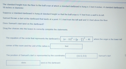 The standard height from the floor to the bulf's-eye at which a standard dartboard is hung is 5 feet 8 inches. A standard dartboard is
18 inches in diameter 
Suppose a standard dartboard is hung at standard height so that the bull's-eye is 11 feet from a wall to its left. 
Samuel throws a dart at the dartboard that lands at a point 11.5 feet from the left wall and 5.5 feet above the floor 
Does Samuel's dart land on the dartboard? 
Drag the choices into the boxes to correctly complete the statements 
The equation of the circle that represents the dartboard is (x-11)^2+(y- 17/3 )^2=81 where the origin is the lower lef! 
corner of the room and the unit of the radius is feet
The position of Samuel's dart is represented by the coordinates (11.5,5.5) Samuel's dart 
does land on the dartboard.