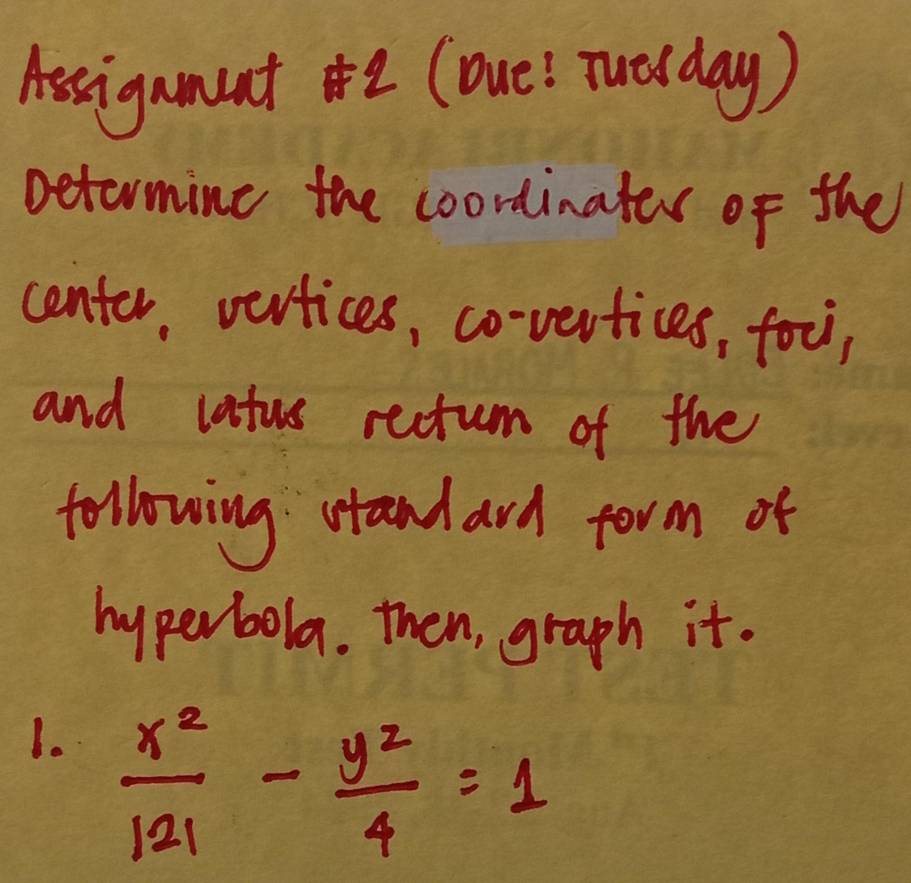 Assigament2(oue! Tuelday) 
Detormine the coordinates of the 
center, vevtices, co-vertices, fou, 
and latus rectum of the 
following stand ard form of 
hyperbola. then, graph it. 
1.  x^2/121 - y^2/4 =1