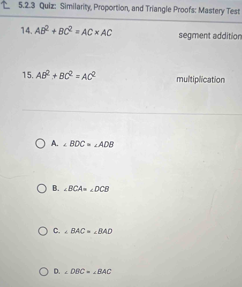 Similarity, Proportion, and Triangle Proofs: Mastery Test
14. AB^2+BC^2=AC* AC
segment addition
15. AB^2+BC^2=AC^2 multiplication
A. ∠ BDC≌ ∠ ADB
B. ∠ BCA≌ ∠ DCB
C. ∠ BAC≌ ∠ BAD
D. ∠ DBC≌ ∠ BAC