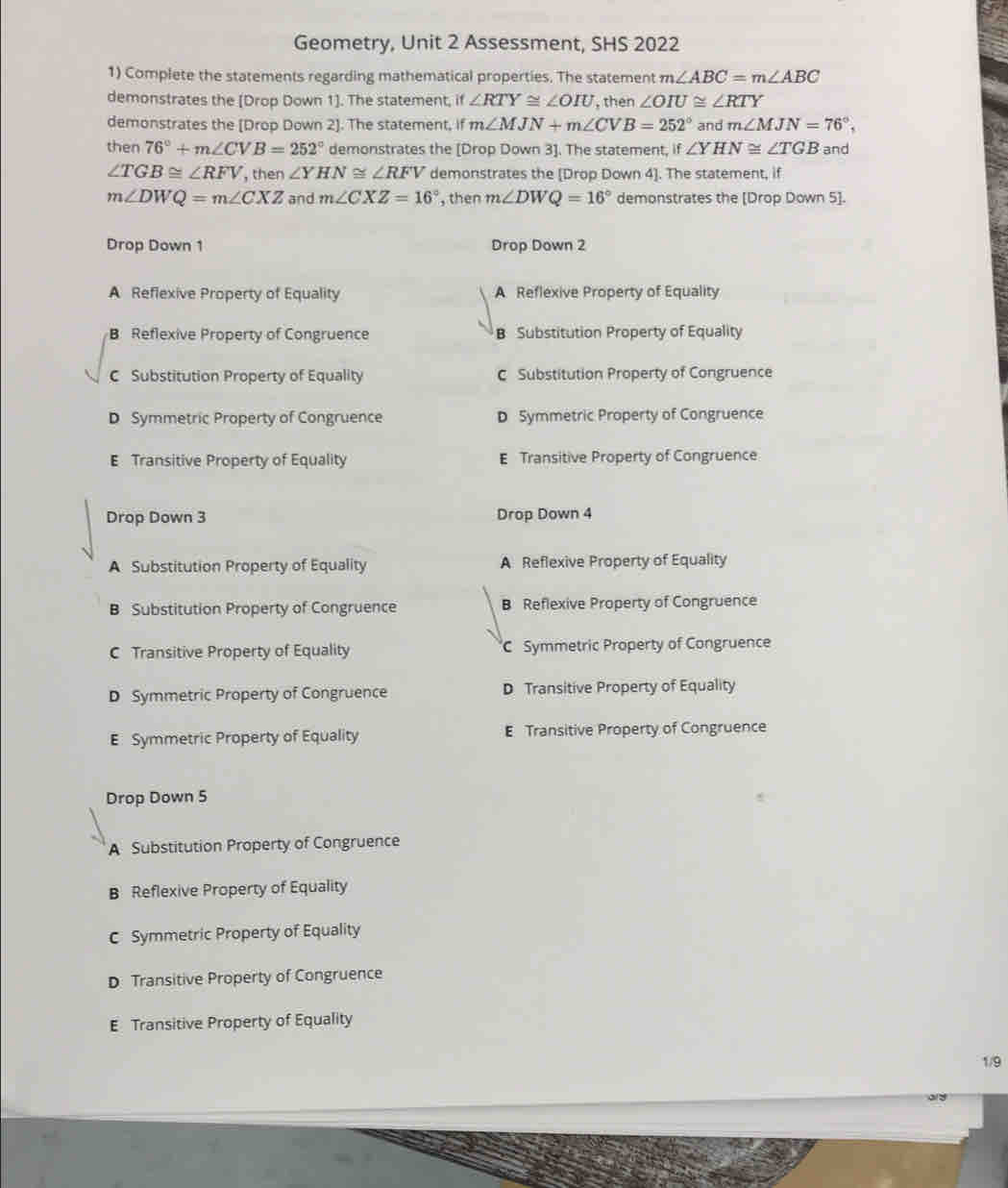 Geometry, Unit 2 Assessment, SHS 2022
1) Complete the statements regarding mathematical properties. The statement m∠ ABC=m∠ ABC
demonstrates the [Drop Down 1]. The statement, if ∠ RTY≌ ∠ OIU , then ∠ OIU≌ ∠ RTY
demonstrates the [Drop Down 2]. The statement, if m∠ MJN+m∠ CVB=252° and m∠ MJN=76°. 
then 76°+m∠ CVB=252° demonstrates the [Drop Down 3]. The statement, if ∠ YHN≌ ∠ TGB and
∠ TGB≌ ∠ RFV , then ∠ YHN≌ ∠ RFV demonstrates the [Drop Down 4]. The statement, if
m∠ DWQ=m∠ CXZ and m∠ CXZ=16° , then m∠ DWQ=16° demonstrates the [Drop Down 5].
Drop Down 1 Drop Down 2
A Reflexive Property of Equality A Reflexive Property of Equality
B Reflexive Property of Congruence B Substitution Property of Equality
C Substitution Property of Equality C Substitution Property of Congruence
D Symmetric Property of Congruence D Symmetric Property of Congruence
E Transitive Property of Equality E Transitive Property of Congruence
Drop Down 3 Drop Down 4
A Substitution Property of Equality A Reflexive Property of Equality
B Substitution Property of Congruence B Reflexive Property of Congruence
C Transitive Property of Equality C Symmetric Property of Congruence
D Symmetric Property of Congruence D Transitive Property of Equality
E Symmetric Property of Equality E Transitive Property of Congruence
Drop Down 5
A Substitution Property of Congruence
B Reflexive Property of Equality
C Symmetric Property of Equality
D Transitive Property of Congruence
E Transitive Property of Equality
1/9