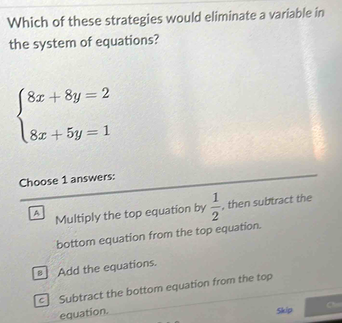 Which of these strategies would eliminate a variable in
the system of equations?
beginarrayl 8x+8y=2 8x+5y=1endarray.
Choose 1 answers:
A Multiply the top equation by  1/2  , then subtract the
bottom equation from the top equation.
Bì Add the equations.
c Subtract the bottom equation from the top
equation.
Skip