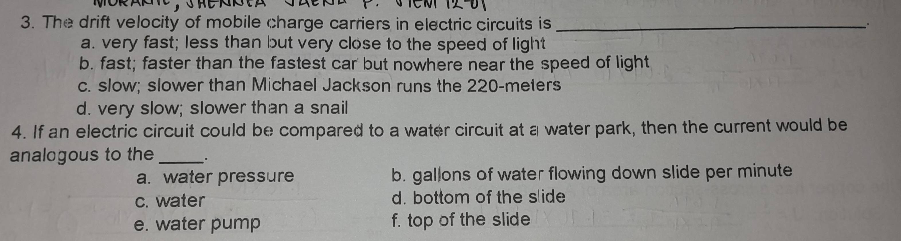 The drift velocity of mobile charge carriers in electric circuits is_
a. very fast; less than but very close to the speed of light
b. fast; faster than the fastest car but nowhere near the speed of light
c. slow; slower than Michael Jackson runs the 220-meters
d. very slow; slower than a snail
4. If an electric circuit could be compared to a water circuit at a water park, then the current would be
analogous to the_
a. water pressure b. gallons of water flowing down slide per minute
c. water d. bottom of the slide
e. water pump f. top of the slide