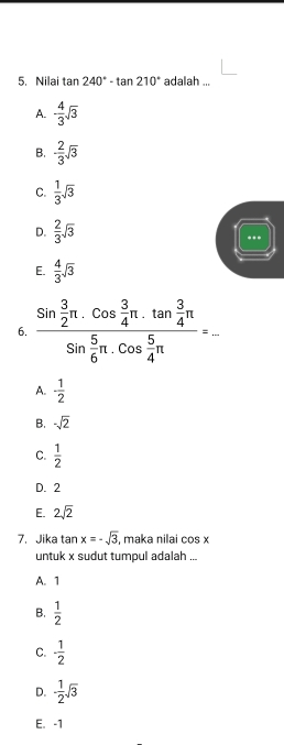 Nilai tan 240°-tan 210° adalah ...
A. - 4/3 sqrt(3)
B. - 2/3 sqrt(3)
C.  1/3 sqrt(3)
D.  2/3 sqrt(3)
***
E.  4/3 sqrt(3)
6. frac sin  3/2 π .cos  3/4 π .tan  3/4 π sin  5/6 π .cos  5/4 π =_ 
A. - 1/2 
B. -sqrt(2)
C.  1/2 
D. 2
E. 2sqrt(2)
7. Jika tan x=-sqrt(3) , maka nilai cos x
untuk x sudut tumpul adalah ...
A. 1
B.  1/2 
C. - 1/2 
D. - 1/2 sqrt(3)
E. -1