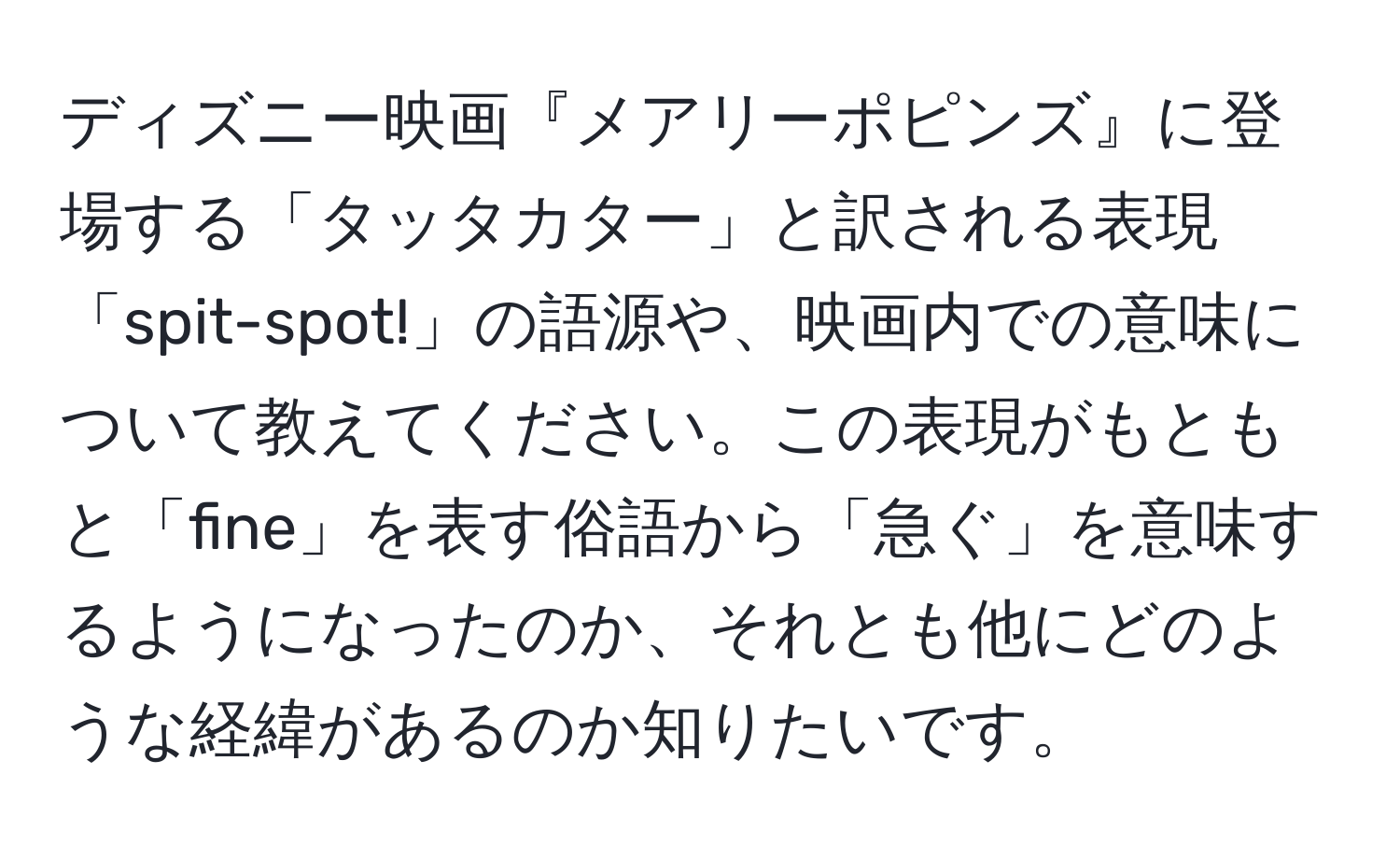 ディズニー映画『メアリーポピンズ』に登場する「タッタカター」と訳される表現「spit-spot!」の語源や、映画内での意味について教えてください。この表現がもともと「fine」を表す俗語から「急ぐ」を意味するようになったのか、それとも他にどのような経緯があるのか知りたいです。