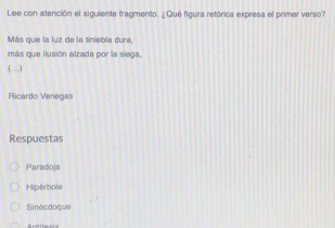 Lee con atención el siguiente fragmento. ¿Qué figura retórica expresa el primer verso?
Más que la luz de la tiniebla dura
más que ilusión alzada por la siega.
.(…)
Ricardo Venegas
Respuestas
Paradoja
Hipérbole
Sinécdoque