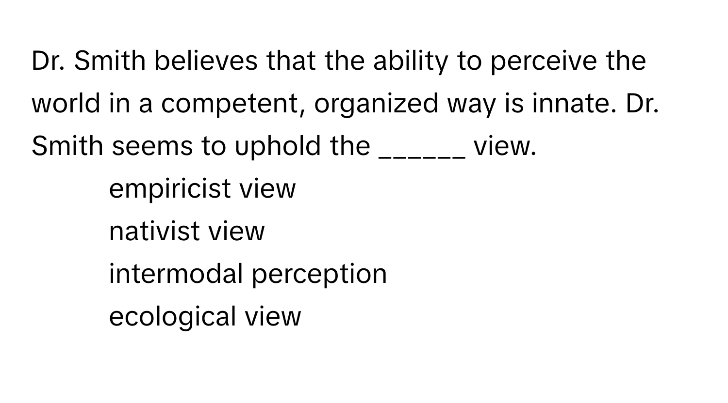 Dr. Smith believes that the ability to perceive the world in a competent, organized way is innate. Dr. Smith seems to uphold the ______ view.

1) empiricist view 
2) nativist view 
3) intermodal perception 
4) ecological view