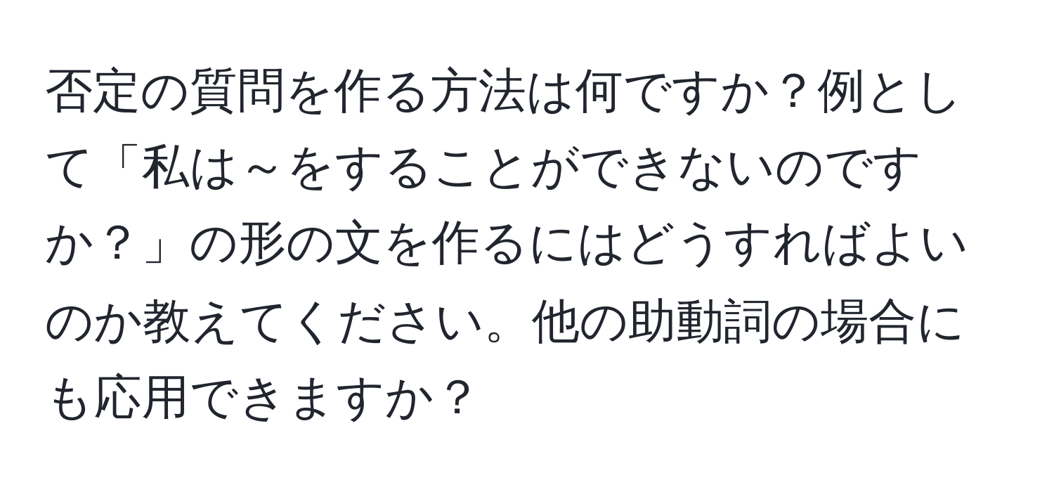 否定の質問を作る方法は何ですか？例として「私は～をすることができないのですか？」の形の文を作るにはどうすればよいのか教えてください。他の助動詞の場合にも応用できますか？