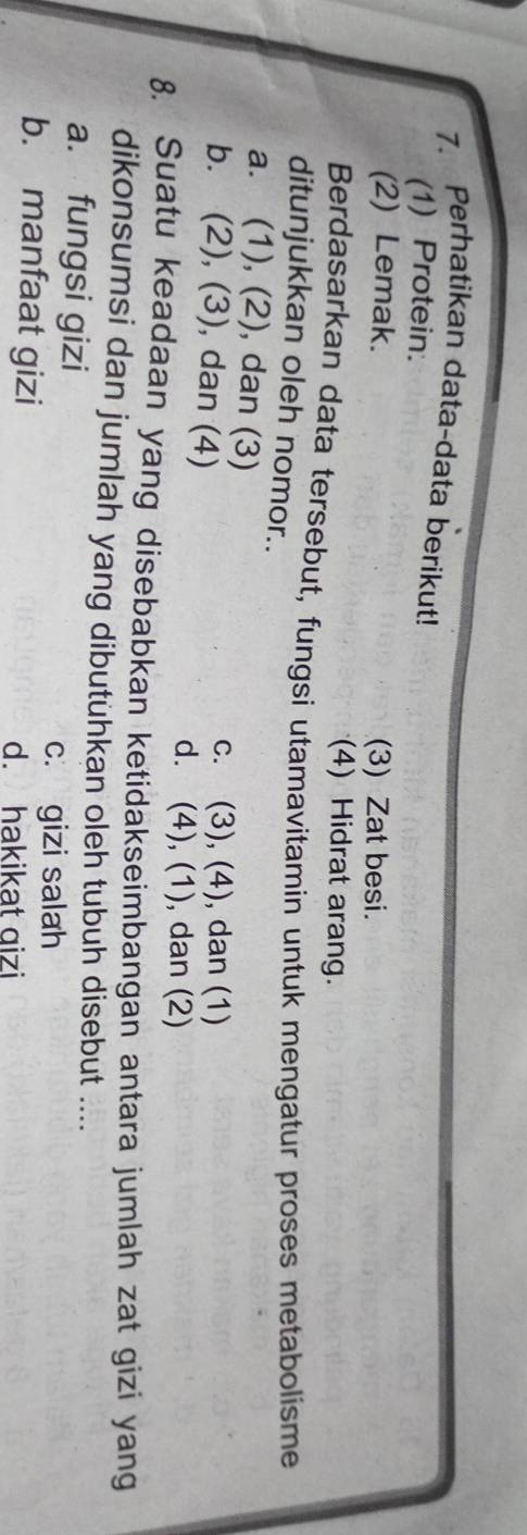 Perhatikan data-data berikut!
(1) Protein.
(2) Lemak. (3) Zat besi.
(4) Hidrat arang.
Berdasarkan data tersebut, fungsi utamavitamin untuk mengatur proses metabolisme
ditunjukkan oleh nomor..
a. (1), (2), dan (3)
b. (2), (3), dan (4)
c. (3), (4), dan (1)
d. (4), (1), dan (2)
8. Suatu keadaan yang disebabkan ketidakseimbangan antara jumlah zat gizi yang
dikonsumsi dan jumlah yang dibutühkan oleh tubuh disebut ....
a. fungsi gizi
c. gizi salah
b. manfaat gizi
d. hakikat gizi