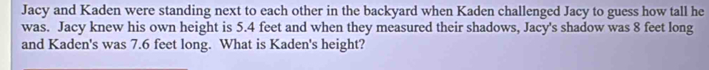 Jacy and Kaden were standing next to each other in the backyard when Kaden challenged Jacy to guess how tall he 
was. Jacy knew his own height is 5.4 feet and when they measured their shadows, Jacy's shadow was 8 feet long 
and Kaden's was 7.6 feet long. What is Kaden's height?