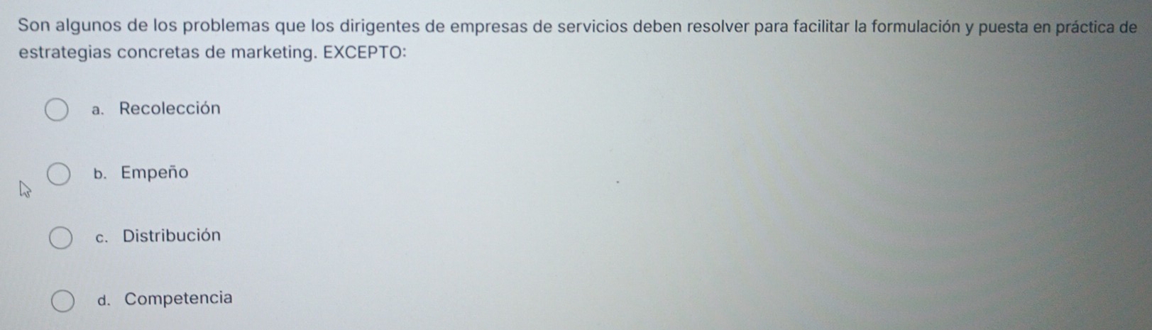 Son algunos de los problemas que los dirigentes de empresas de servicios deben resolver para facilitar la formulación y puesta en práctica de
estrategias concretas de marketing. EXCEPTO:
a. Recolección
b. Empeño
c. Distribución
d. Competencia