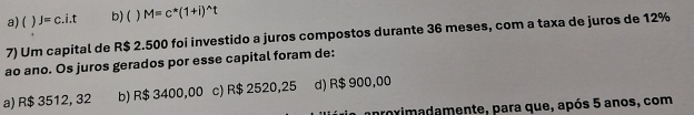 a) ( J=c.i.t b) (  M=c^*(1+i)^wedge t
7) Um capital de R$ 2.500 foi investido a juros compostos durante 36 meses, com a taxa de juros de 12%
ao ano. Os juros gerados por esse capital foram de:
a) R$ 3512, 32 b) R$ 3400,00 c) R$ 2520,25 d) R$ 900,00
apoximadamente, para que, após 5 anos, com