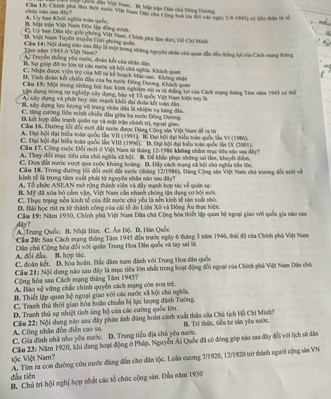 ệp Quốc dân Việt Nam. D. Mặt trận Dân chủ Đông Dương.
Câu 13: Chính phủ lâm thời nước Việt Nam Dân chủ Cộng hoà (ra đời vào ngày 2-9-1945) có tiền thần từ tổ
chức nào sau đây?
A. Ủy ban Khởi nghĩa toàn quốc,
B. Mật trận Việt Nam Độc lập đồng minh.
C. Uỷ ban Dân tộc giải phóng Việt Nam. Chính phủ lâm thời, Hồ Chí Minh
D. Việt Nam Tuyên truyền Giải phóng quân.
Câu 14: Nội dung nào sau đây là một trong những nguyên nhân chủ quan dẫn đến thắng lợi của Cách mạng tháng
Tám năm 1945 ở Việt Nam?
A Truyền thống yêu nước, đoàn kết của nhân dân.
B. Sự giúp đỡ to lớn từ các nước xã hội chủ nghĩa. Khách quan
C. Nhận được viện trợ của Mĩ từ kế hoạch Mác-san. Không nhận
D. Tình đoàn kết chiến đấu của ba nước Đông Dương. Khách quan
Câu 15: Một trong những bài học kinh nghiệm rút ra từ thăng lợi của Cách mạng tháng Tâm năm 1945 có thể
vận dụng trong sự nghiệp xây dựng, bảo vệ Tổ quốc Việt Nam hiện nay là
A xây dựng và phát huy sức mạnh khối đại đoàn kết toàn dân.
B. xây dựng lực lượng vũ trang nhân dân là nhiệm vụ hàng đầu.
C. tăng cường liên minh chiến đấu giữa ba nước Đông Dương.
D.kết hợp đấu tranh quân sự và mặt trận chính trị, ngoại giao.
Câu 16. Đường lối đối mới đất nước được Đảng Cộng sản Việt Nam đề ra từ
A. Đại hội đại biểu toàn quốc lần VII (1991). B. Đại hội đại biểu toàn quốc lần VI (1986).
C. Đại hội đại biểu toàn quốc lần VIII (1996). D. Đại hội đại biểu toàn quốc lần IX (2001).
Câu 17. Công cuộc Đổi mới ở Việt Nam từ tháng 12-1986 không nhằm mục tiêu nào sau dây?
A. Thay đổi mục tiêu của chủ nghĩa xã hội. B. Đề khắc phục những sai lầm, khuyết điểm.
C. Đưa đất nước vượt qua cuộc khủng hoảng. D. Đẩy cách mạng xã hội chủ nghĩa tiến lên.
Câu 18. Trong đường lối đổi mới đất nước (tháng 12/1986), Đảng Cộng sản Việt Nam chủ trương đổi mới về
kinh tế là trọng tâm xuất phát từ nguyên nhân nào sau đây?
A. Tổ chức ASEAN mở rộng thành viên và đầy mạnh hợp tác về quân sự.
B. Mỹ đã xóa bỏ cấm vận, Việt Nam cần nhanh chóng tận dụng cơ hội mới.
C. Thực trạng nền kinh tế của đất nước chủ yếu là nền kinh tế sản xuất nhỏ.
D. Bài học rút ra từ thành công của cải tổ do Liên Xô và Đông Âu thực hiện.
Câu 19: Năm 1950, Chính phủ Việt Nam Dân chủ Cộng hòa thiết lập quan hệ ngoại giao với quốc gia nào sau
dây?
A. Trung Quốc. B. Nhật Bản. C. Ấn Độ. D. Hàn Quốc
Cầu 20: Sau Cách mạng tháng Tám 1945 đến trước ngày 6 tháng 3 năm 1946, thái độ của Chính phủ Việt Nam
Dân chủ Cộng hòa đối với quân Trung Hoa Dân quốc và tay sai là
A. đối đầu. B. hợp tác.
C. đoàn kết. D. hòa hoãn. Bắc đàm nam đánh với Trung Hoa dân quốc
Câu 21: Nội dung nào sau đây là mục tiêu lớn nhất trong hoạt động đối ngoại của Chính phủ Việt Nam Dân chủ
Cộng hòa sau Cách mạng tháng Tám 1945?
A. Bảo vệ vững chắc chính quyền cách mạng còn non trẻ.
B. Thiết lập quan hệ ngoại giao với các nước xã hội chủ nghĩa.
C. Tranh thủ thời gian hòa hoãn chuẩn bị lực lượng đánh Tưởng.
D. Tranh thủ sự nhiệt tình ủng hộ của các cường quốc lớn.
Câu 22: Nội dung nào sau đây phản ánh đúng hoàn cảnh xuất thân của Chủ tịch Hồ Chí Minh?
A. Công nhân đồn điền cao su. B. Trí thức, tiểu tư sản yêu nước.
C. Gia đình nhà nho yêu nước. D. Trung tiểu địa chủ yêu nước.
Câu 23: Năm 1920, khi đang hoạt động ở Pháp, Nguyễn Ái Quốc đã có đóng góp nào sau đây đối với lịch sử dân
tộc Việt Nam?
A. Tìm ra con đường cứu nước đúng đắn cho dân tộc. Luân cương 7/1920, 12/1920 trở thành người cộng sản VN
đầu tiên
B. Chủ trì hội nghị hợp nhất các tổ chức cộng sản. Đầu năm 1930
