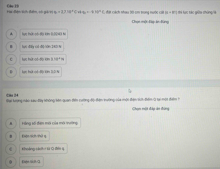 Hai điện tích điểm, có giá trị q_1=2,7.10^(-4)C và q_2=-9.10^(-6)C C, đặt cách nhau 30 cm trong nước cất (varepsilon =81) thì lực tác giữa chúng là
Chọn một đáp án đúng
A lực hút có độ lớn 0,0243 N
B lực đấy có độ lớn 243 N
C lực hút có độ lớn 3.10^(-4)N
D lực hút có độ lớn 3,0 N
Câu 24
Đại lượng nào sau đây không liên quan đến cường độ điện trường của một điện tích điểm Q tại một điểm ?
Chọn một đáp án đúng
A Hàng số điện môi của môi trường.
B Điện tích thứ q.
C Khoảng cách r từ Q đến q.
D Điện tích Q.