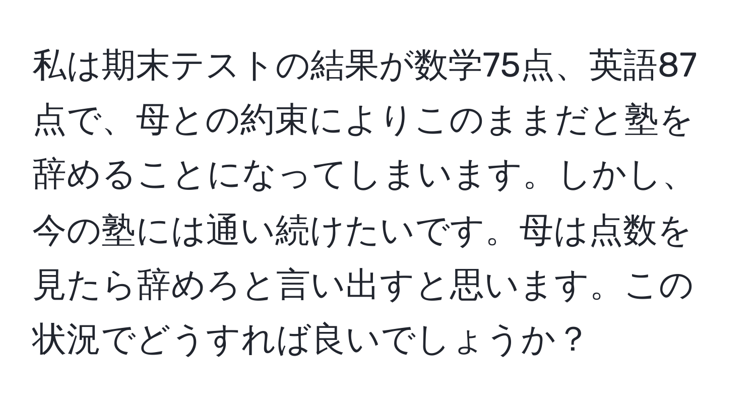 私は期末テストの結果が数学75点、英語87点で、母との約束によりこのままだと塾を辞めることになってしまいます。しかし、今の塾には通い続けたいです。母は点数を見たら辞めろと言い出すと思います。この状況でどうすれば良いでしょうか？