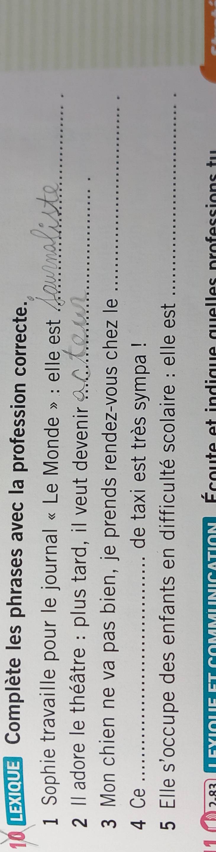 Lexique Complète les phrases avec la profession correcte. 
1 Sophie travaille pour le journal « Le Monde » : elle est_ 
2 Il adore le théâtre : plus tard, il veut devenir_ 
3 Mon chien ne va pas bien, je prends rendez-vous chez le_ 
4 Ce _de taxi est très sympa ! 
5 Elle S' occupe des enfants en difficulté scolaire : elle est_ 
lexique et commlnication Écou te et indique quelles professions tu